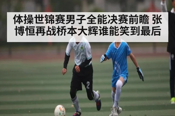体操世锦赛男子全能决赛前瞻 张博恒再战桥本大辉谁能笑到最后